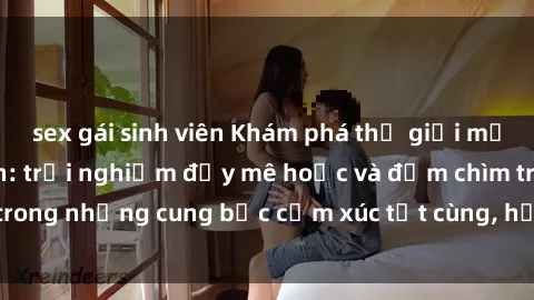 sex gái sinh viên Khám phá thế giới mới với sex người lớn: trải nghiệm đầy mê hoặc và đắm chìm trong những cung bậc cảm xúc tột cùng, hứng khởi và cuốn hút.