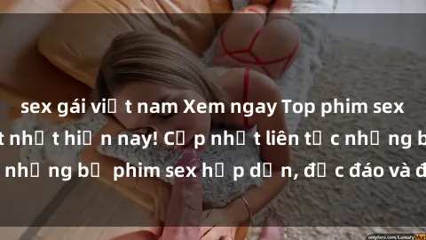 sex gái việt nam Xem ngay Top phim sex mới nhất đang hot nhất hiện nay! Cập nhật liên tục những bộ phim sex hấp dẫn, độc đáo và đầy kích thích.