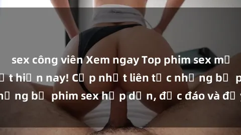 sex công viên Xem ngay Top phim sex mới nhất đang hot nhất hiện nay! Cập nhật liên tục những bộ phim sex hấp dẫn, độc đáo và đầy kích thích.