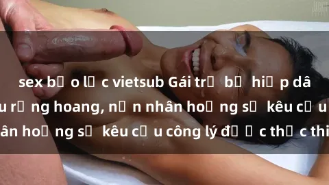 sex bạo lực vietsub Gái trẻ bị hiếp dâm bạo lực trong khu rừng hoang, nạn nhân hoảng sợ kêu cầu công lý được thực thi