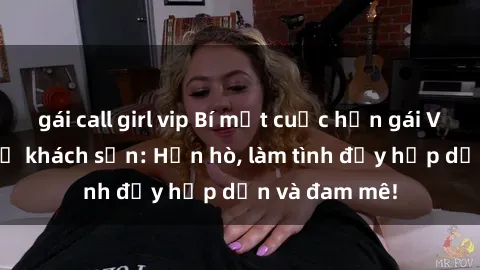 gái call girl vip Bí mật cuộc hẹn gái Việt lần đầu ở khách sạn: Hẹn hò, làm tình đầy hấp dẫn và đam mê!