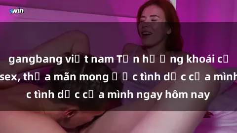 gangbang việt nam Tận hưởng khoái cảm với gái xinh sex, thỏa mãn mong ước tình dục của mình ngay hôm nay