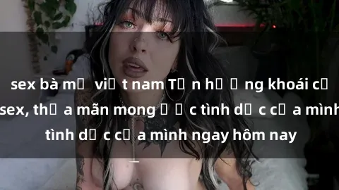 sex bà mẹ việt nam Tận hưởng khoái cảm với gái xinh sex, thỏa mãn mong ước tình dục của mình ngay hôm nay