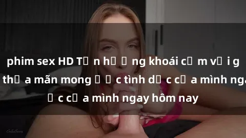 phim sex HD Tận hưởng khoái cảm với gái xinh sex, thỏa mãn mong ước tình dục của mình ngay hôm nay