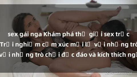 sex gái nga Khám phá thế giới sex trực tuyến: Hơn tuổi? Trải nghiệm cảm xúc mới lạ với những trò chơi độc đáo và kích thích người lớn
