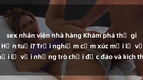 sex nhân viên nhà hàng Khám phá thế giới sex trực tuyến: Hơn tuổi? Trải nghiệm cảm xúc mới lạ với những trò chơi độc đáo và kích thích người lớn
