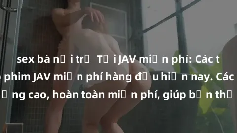 sex bà nội trợ Tải JAV miễn phí: Các trang web cung cấp phim JAV miễn phí hàng đầu hiện nay. Các tác phẩm chất lượng cao, hoàn toàn miễn phí, giúp bạn thỏa mãn niềm đam mê mà không tốn kém.