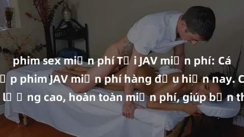 phim sex miễn phí Tải JAV miễn phí: Các trang web cung cấp phim JAV miễn phí hàng đầu hiện nay. Các tác phẩm chất lượng cao, hoàn toàn miễn phí, giúp bạn thỏa mãn niềm đam mê mà không tốn kém.