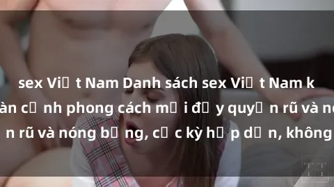 sex Việt Nam Danh sách sex Việt Nam không che - Ảnh toàn cảnh phong cách mới đầy quyến rũ và nóng bỏng, cực kỳ hấp dẫn, không thể bỏ qua!