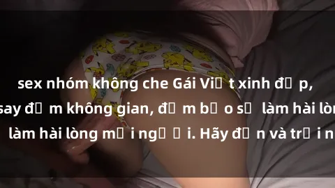 sex nhóm không che Gái Việt xinh đẹp, nồng nàn làm tình say đắm không gian, đảm bảo sẽ làm hài lòng mọi người. Hãy đến và trải nghiệm ngay!