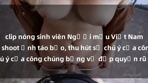 clip nóng sinh viên Người mẫu Việt Nam gây sốt với loạt shoot ảnh táo bạo, thu hút sự chú ý của công chúng bằng vẻ đẹp quyến rũ và gợi cảm.