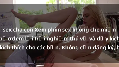 sex cha con Xem phim sex không che miễn phí tại đây, đảm bảo đem lại trải nghiệm thú vị và đầy kích thích cho các bạn. Không cần đăng ký, hoàn toàn miễn phí.